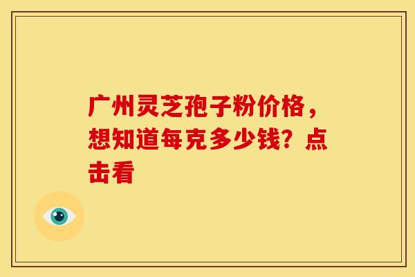 广州灵芝孢子粉价格，想知道每克多少钱？点击看