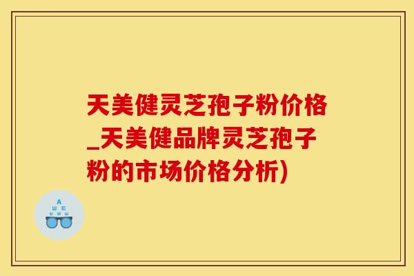 天美健灵芝孢子粉价格_天美健品牌灵芝孢子粉的市场价格分析)