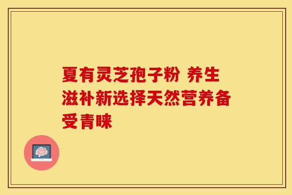 夏有灵芝孢子粉 养生滋补新选择天然营养备受青睐