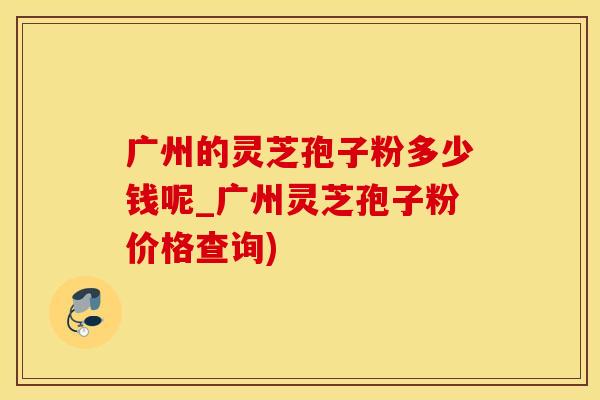 广州的灵芝孢子粉多少钱呢_广州灵芝孢子粉价格查询)