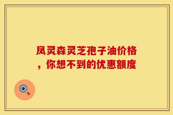 凤灵森灵芝孢子油价格，你想不到的优惠额度