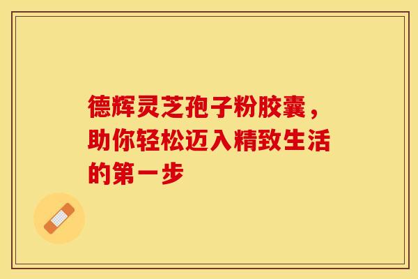 德辉灵芝孢子粉胶囊，助你轻松迈入精致生活的第一步