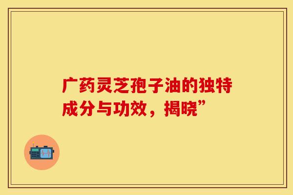 广药灵芝孢子油的独特成分与功效，揭晓”