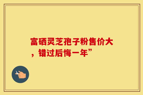 富硒灵芝孢子粉售价大，错过后悔一年”