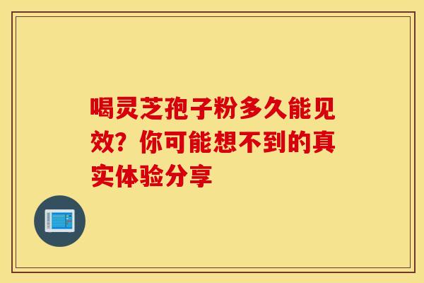 喝灵芝孢子粉多久能见效？你可能想不到的真实体验分享