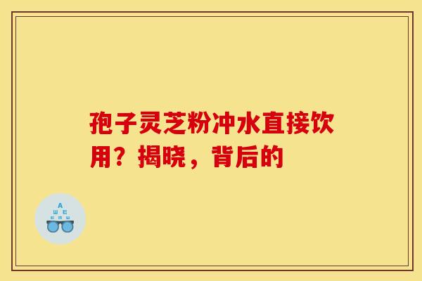 孢子灵芝粉冲水直接饮用？揭晓，背后的