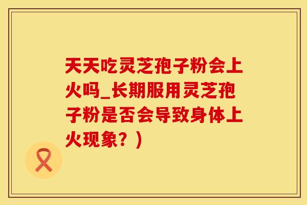 天天吃灵芝孢子粉会上火吗_长期服用灵芝孢子粉是否会导致身体上火现象？)