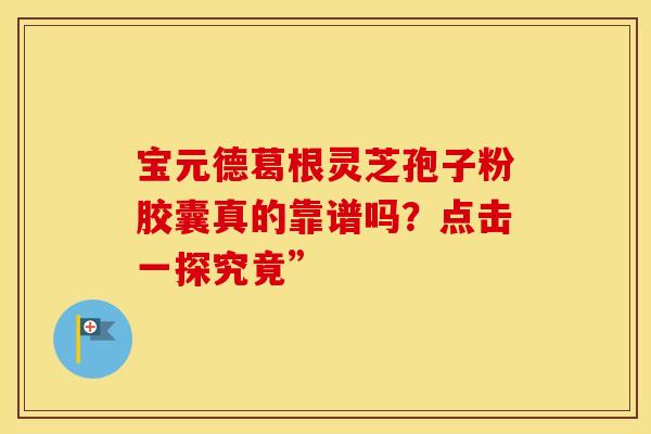 宝元德葛根灵芝孢子粉胶囊真的靠谱吗？点击一探究竟”