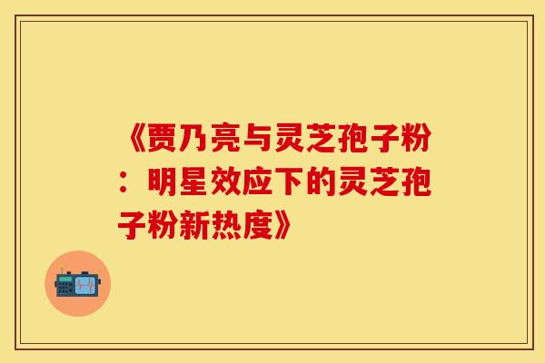《贾乃亮与灵芝孢子粉：明星效应下的灵芝孢子粉新热度》