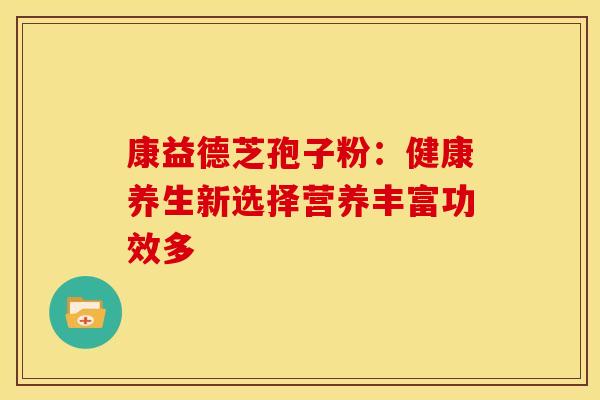康益德芝孢子粉：健康养生新选择营养丰富功效多