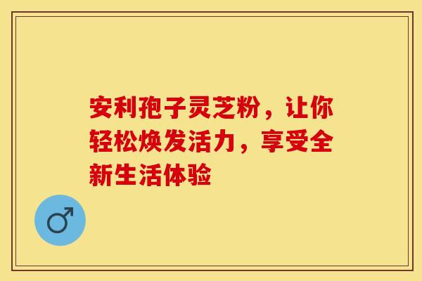 安利孢子灵芝粉，让你轻松焕发活力，享受全新生活体验