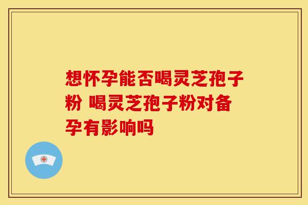 想怀孕能否喝灵芝孢子粉 喝灵芝孢子粉对备孕有影响吗