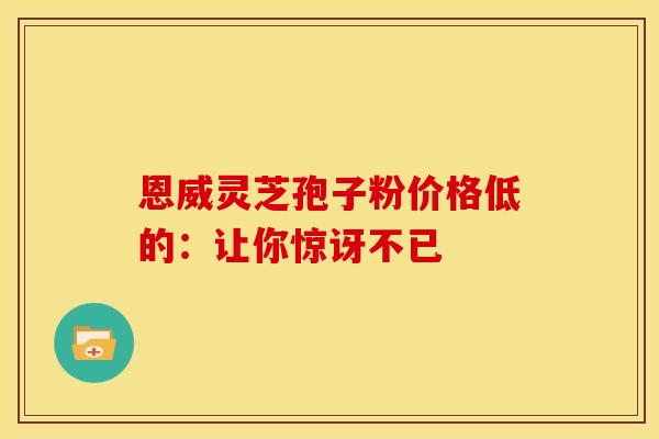 恩威灵芝孢子粉价格低的：让你惊讶不已
