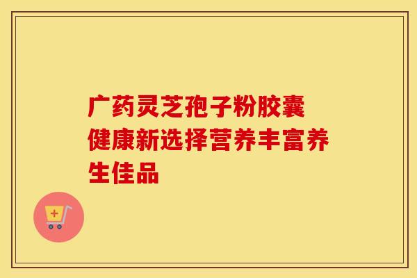 广药灵芝孢子粉胶囊 健康新选择营养丰富养生佳品