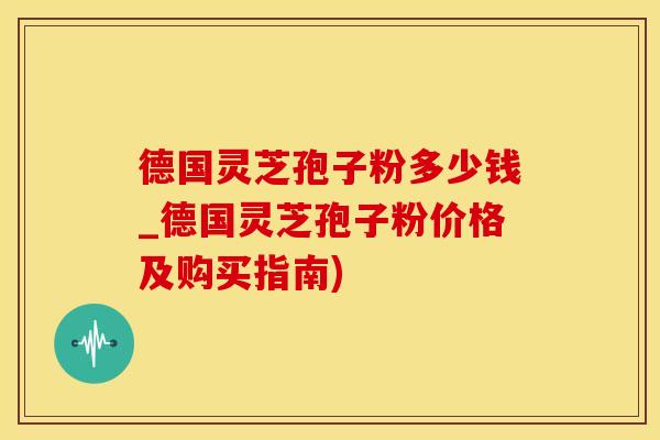 德国灵芝孢子粉多少钱_德国灵芝孢子粉价格及购买指南)