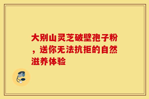 大别山灵芝破壁孢子粉，送你无法抗拒的自然滋养体验