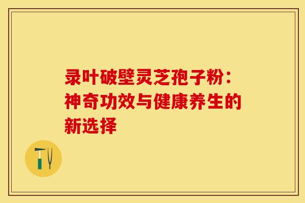 录叶破壁灵芝孢子粉：神奇功效与健康养生的新选择