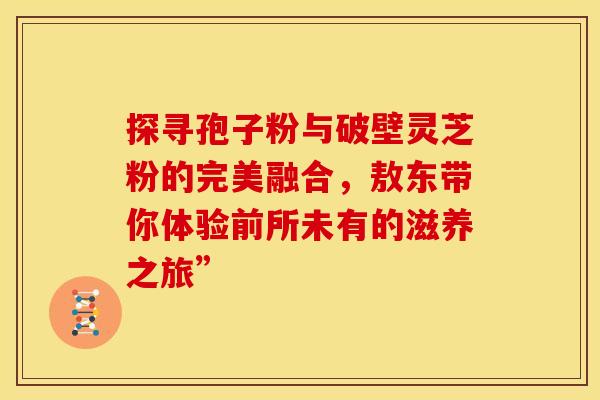 探寻孢子粉与破壁灵芝粉的完美融合，敖东带你体验前所未有的滋养之旅”