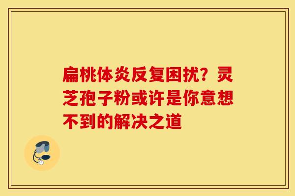 扁桃体炎反复困扰？灵芝孢子粉或许是你意想不到的解决之道