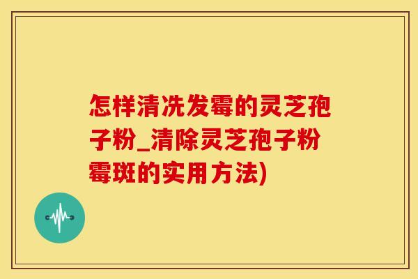 怎样清冼发霉的灵芝孢子粉_清除灵芝孢子粉霉斑的实用方法)