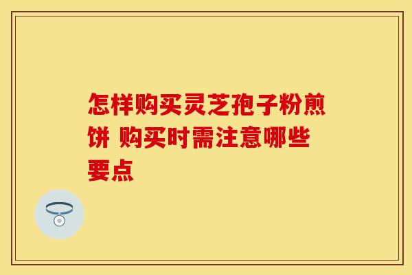 怎样购买灵芝孢子粉煎饼 购买时需注意哪些要点