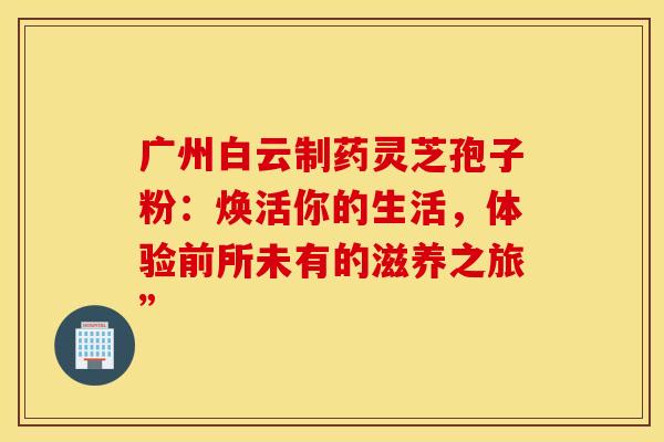 广州白云制药灵芝孢子粉：焕活你的生活，体验前所未有的滋养之旅”
