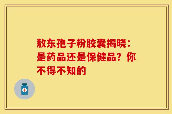 敖东孢子粉胶囊揭晓：是药品还是保健品？你不得不知的