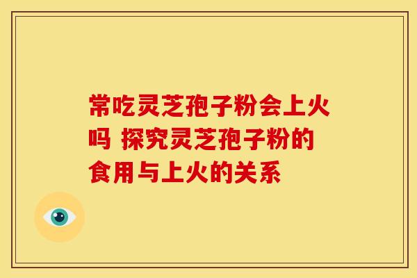 常吃灵芝孢子粉会上火吗 探究灵芝孢子粉的食用与上火的关系