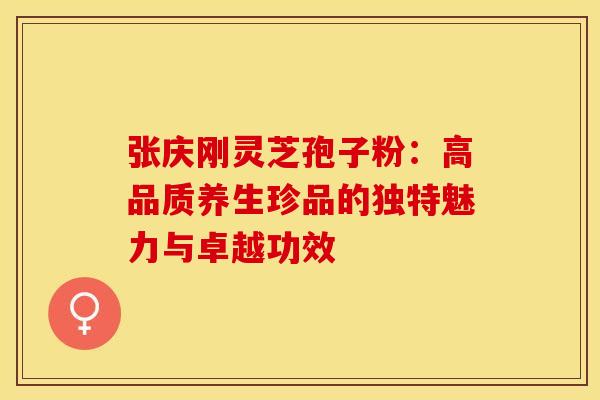 张庆刚灵芝孢子粉：高品质养生珍品的独特魅力与卓越功效