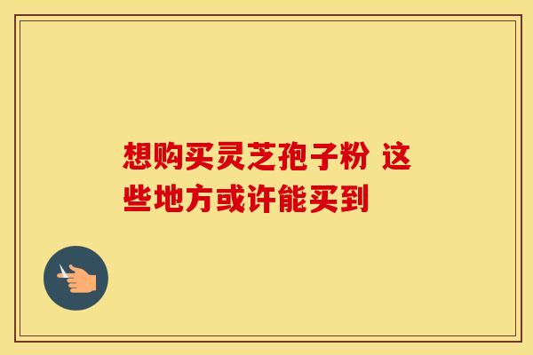 想购买灵芝孢子粉 这些地方或许能买到