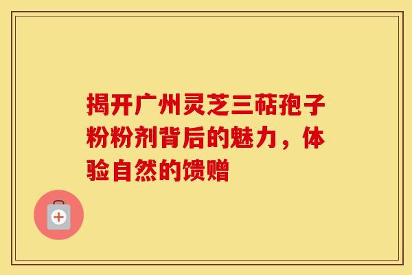 揭开广州灵芝三萜孢子粉粉剂背后的魅力，体验自然的馈赠