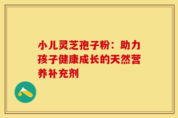 小儿灵芝孢子粉：助力孩子健康成长的天然营养补充剂