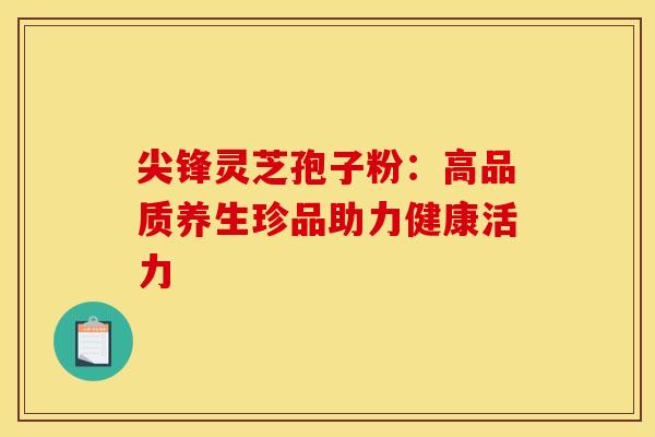 尖锋灵芝孢子粉：高品质养生珍品助力健康活力