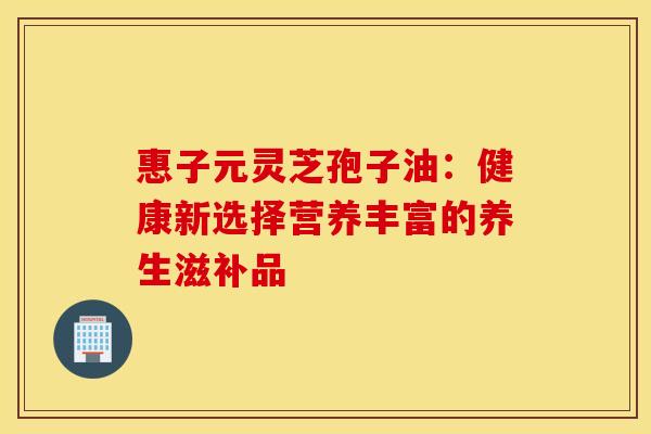 惠子元灵芝孢子油：健康新选择营养丰富的养生滋补品
