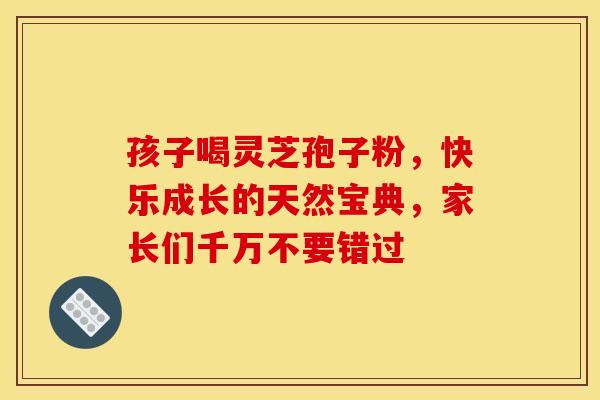 孩子喝灵芝孢子粉，快乐成长的天然宝典，家长们千万不要错过