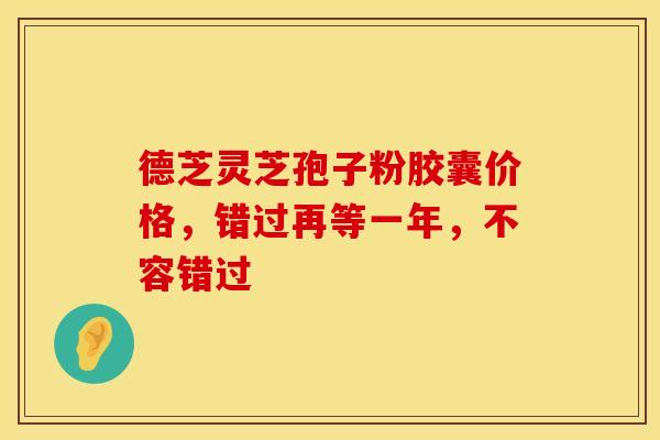德芝灵芝孢子粉胶囊价格，错过再等一年，不容错过