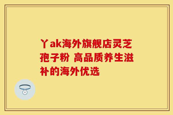 丫ak海外旗舰店灵芝孢子粉 高品质养生滋补的海外优选