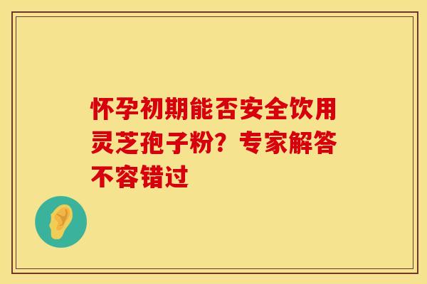 怀孕初期能否安全饮用灵芝孢子粉？专家解答不容错过