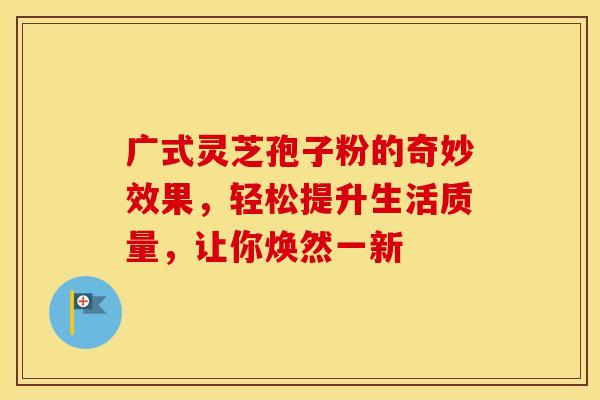 广式灵芝孢子粉的奇妙效果，轻松提升生活质量，让你焕然一新