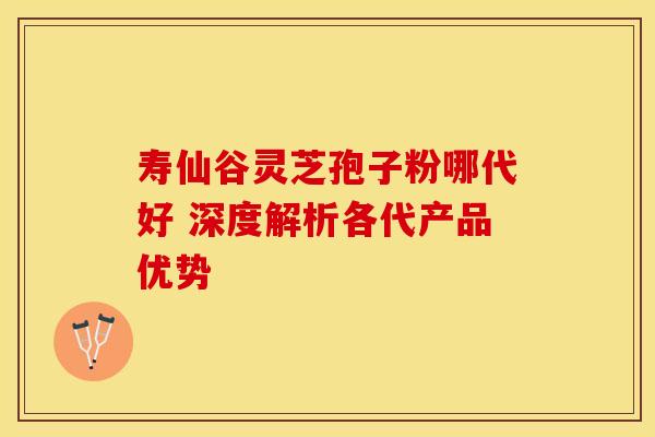 寿仙谷灵芝孢子粉哪代好 深度解析各代产品优势