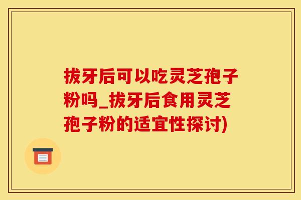 拔牙后可以吃灵芝孢子粉吗_拔牙后食用灵芝孢子粉的适宜性探讨)