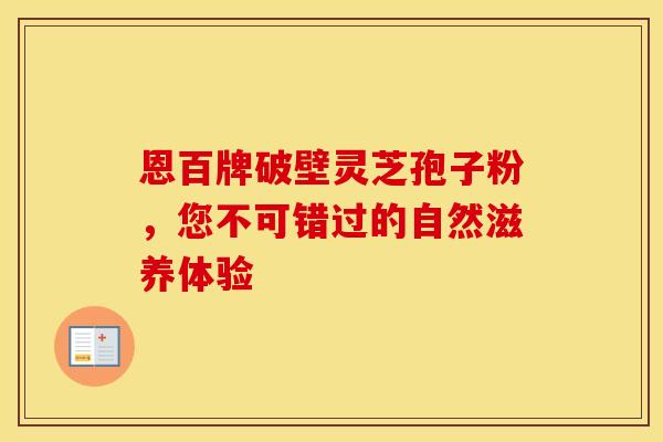 恩百牌破壁灵芝孢子粉，您不可错过的自然滋养体验