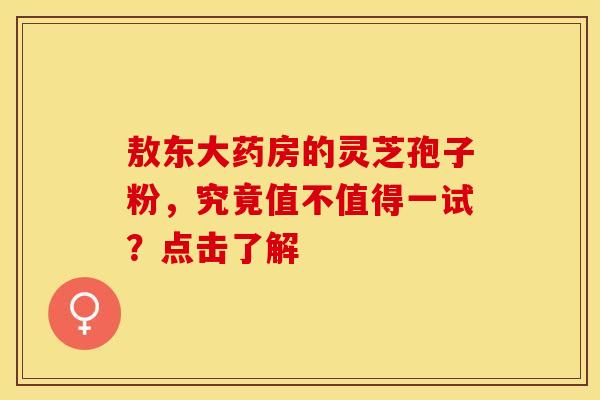 敖东大药房的灵芝孢子粉，究竟值不值得一试？点击了解