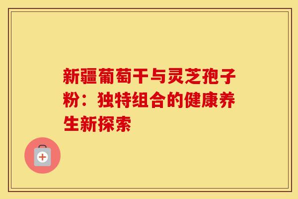 新疆葡萄干与灵芝孢子粉：独特组合的健康养生新探索