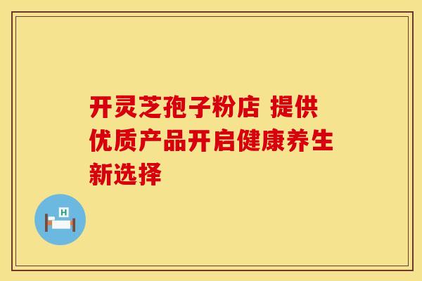 开灵芝孢子粉店 提供优质产品开启健康养生新选择