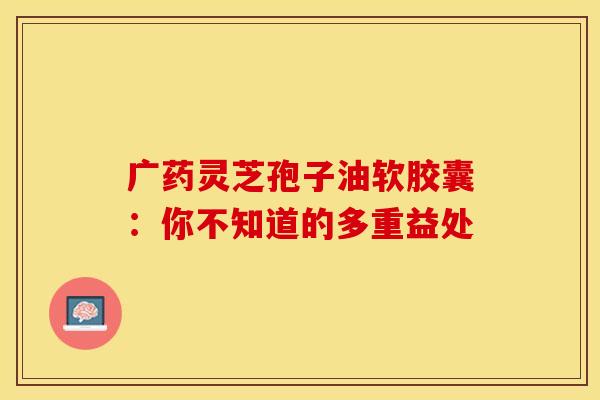 广药灵芝孢子油软胶囊：你不知道的多重益处