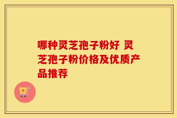 哪种灵芝孢子粉好 灵芝孢子粉价格及优质产品推荐