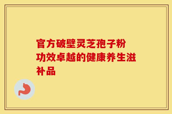官方破壁灵芝孢子粉 功效卓越的健康养生滋补品