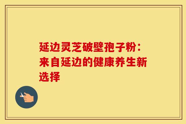 延边灵芝破壁孢子粉：来自延边的健康养生新选择