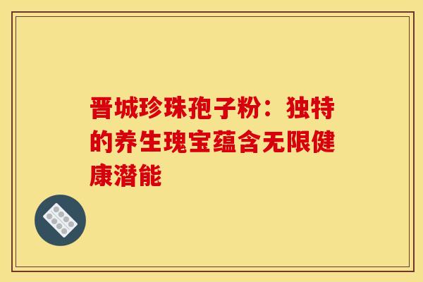 晋城珍珠孢子粉：独特的养生瑰宝蕴含无限健康潜能